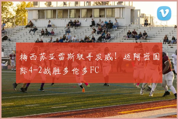 梅西苏亚雷斯联手发威！迈阿密国际4-2战胜多伦多FC