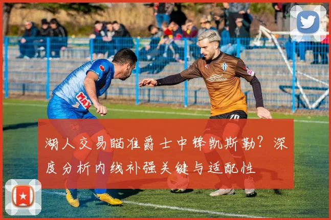 湖人交易瞄准爵士中锋凯斯勒？深度分析内线补强关键与适配性