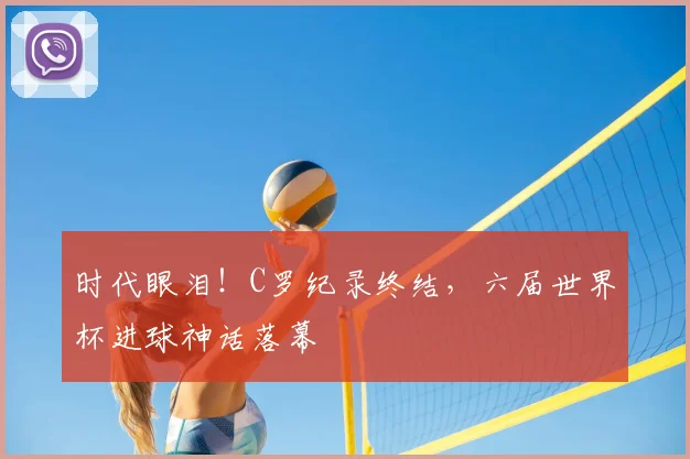 时代眼泪！C罗纪录终结，六届世界杯进球神话落幕