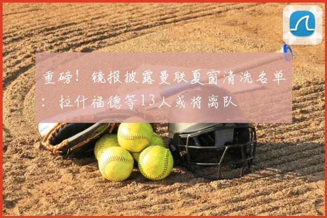 重磅！镜报披露曼联夏窗清洗名单：拉什福德等13人或将离队