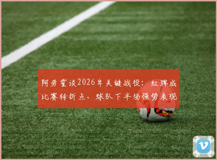 阿劳霍谈2026年关键战役：红牌成比赛转折点，球队下半场强势表现未能弥补劣势