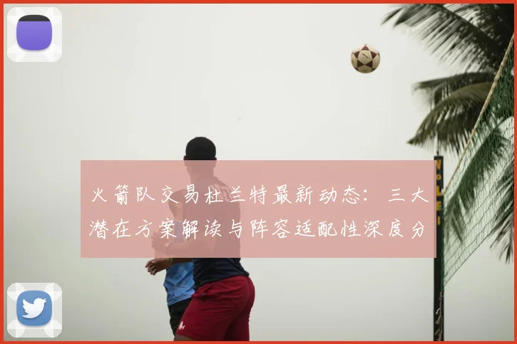 火箭队交易杜兰特最新动态：三大潜在方案解读与阵容适配性深度分析