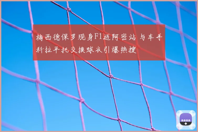梅西德保罗现身F1迈阿密站 与车手科拉平托交换球衣引爆热搜